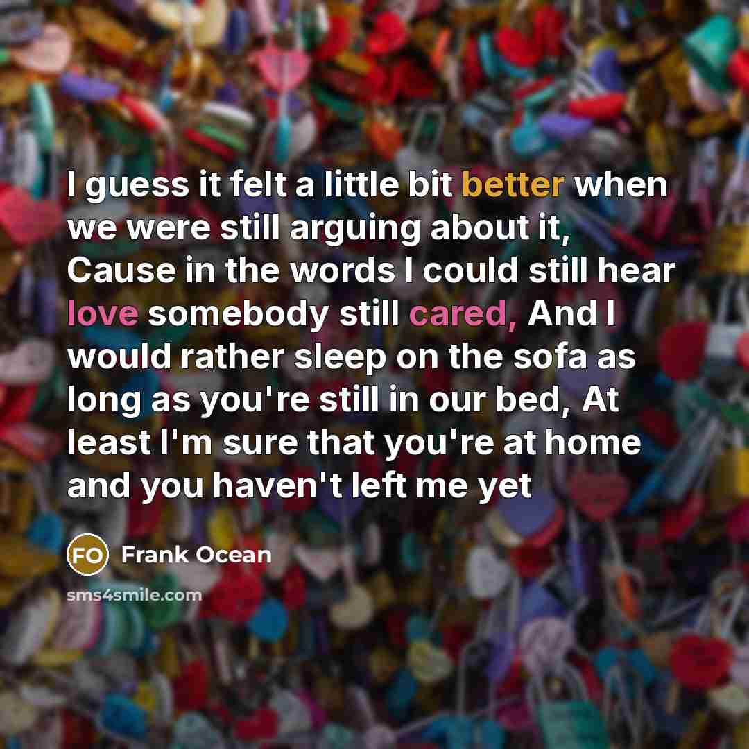“I guess it felt a little bit better when we were still arguing about it, Cause in the words I could still hear love somebody still cared, And I would rather sleep on the sofa as long as you're still in our bed, At least I'm sure that you're at home and you haven't left me yet” quote by Frank Ocean