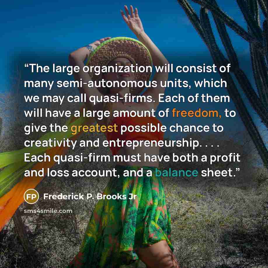“The large organization will consist of many semi-autonomous units, which we may call quasi-firms. Each of them will have a large amount of freedom, to give the greatest possible chance to creativity and entrepreneurship. . . . Each quasi-firm must have both a profit and loss account, and a balance…” quote by Frederick P. Brooks Jr