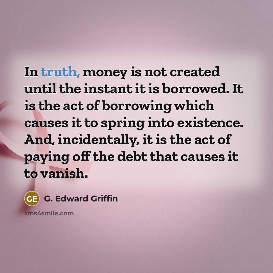 “In truth, money is not created until the instant it is borrowed. It is the act of borrowing which causes it to spring into existence. And, incidentally, it is the act of paying off the debt that causes it to vanish.” quote by G. Edward Griffin