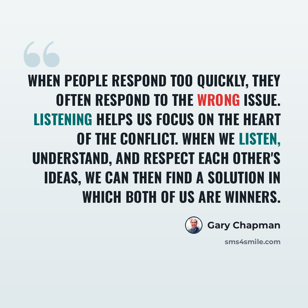 “When people respond too quickly, they often respond to the wrong issue. Listening helps us focus on the heart of the conflict. When we listen, understand, and respect each other's ideas, we can then find a solution in which both of us are winners.” quote by Gary Chapman