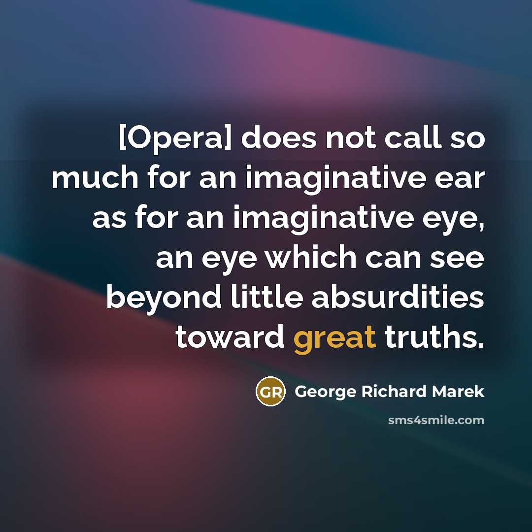 “[Opera] does not call so much for an imaginative ear as for an imaginative eye, an eye which can see beyond little absurdities toward great truths.” quote by George Richard Marek