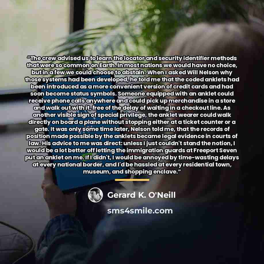 “The crew advised us to learn the locator and security identifier methods that were so common on Earth. In most nations we would have no choice, but in a few we could choose to abstain. When I asked Will Nelson why those systems had been developed, he told me that the coded anklets had been…” quote by Gerard K. O'Neill