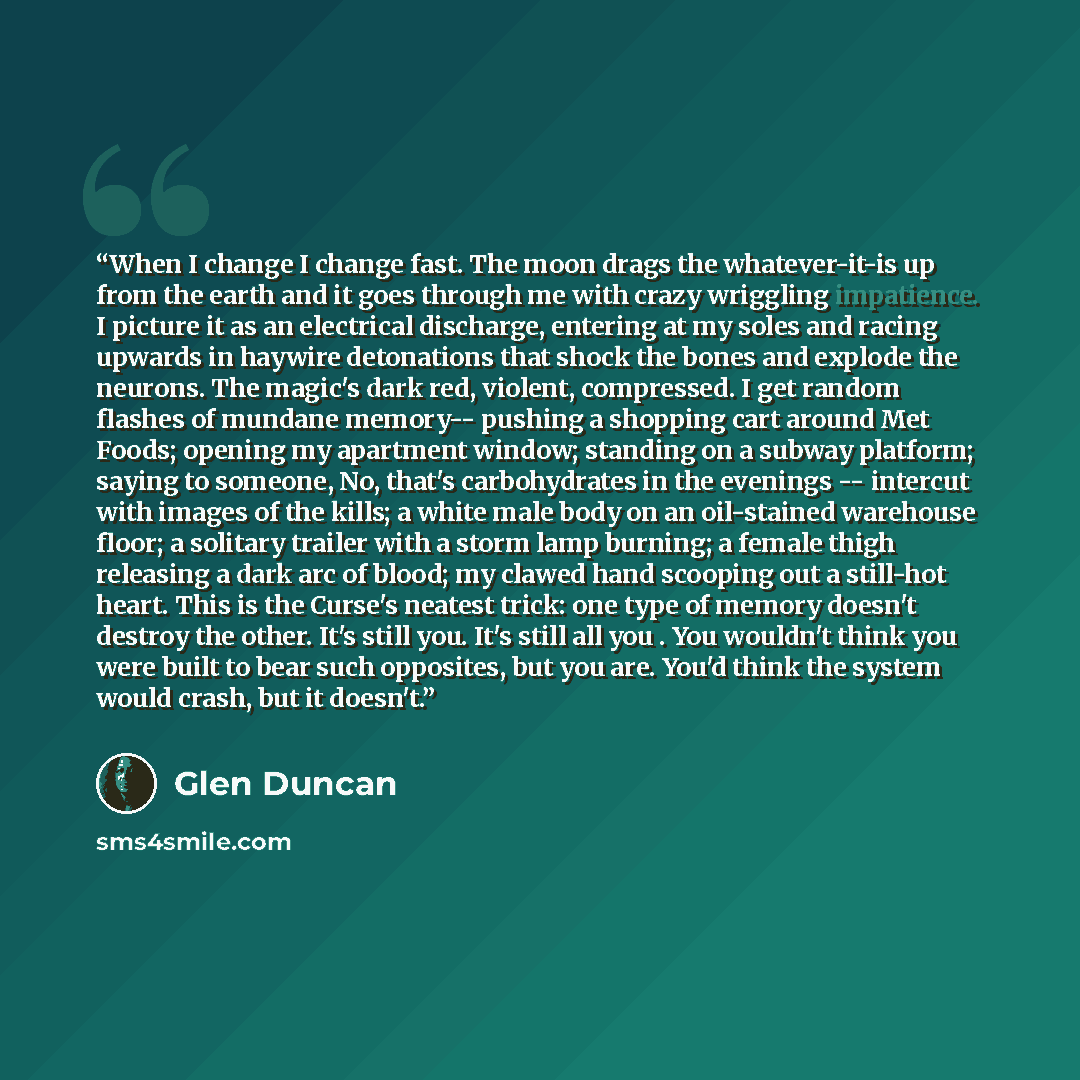 “When I change I change fast. The moon drags the whatever-it-is up from the earth and it goes through me with crazy wriggling impatience. I picture it as an electrical discharge, entering at my soles and racing upwards in haywire detonations that shock the bones and explode the neurons. The magic's…” quote by Glen Duncan