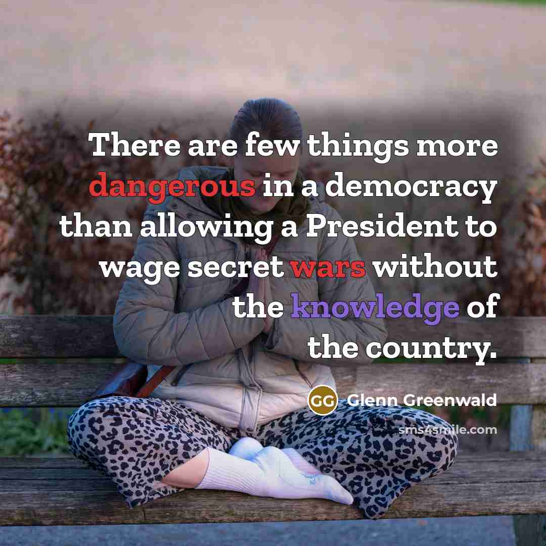 “There are few things more dangerous in a democracy than allowing a President to wage secret wars without the knowledge of the country.” quote by Glenn Greenwald