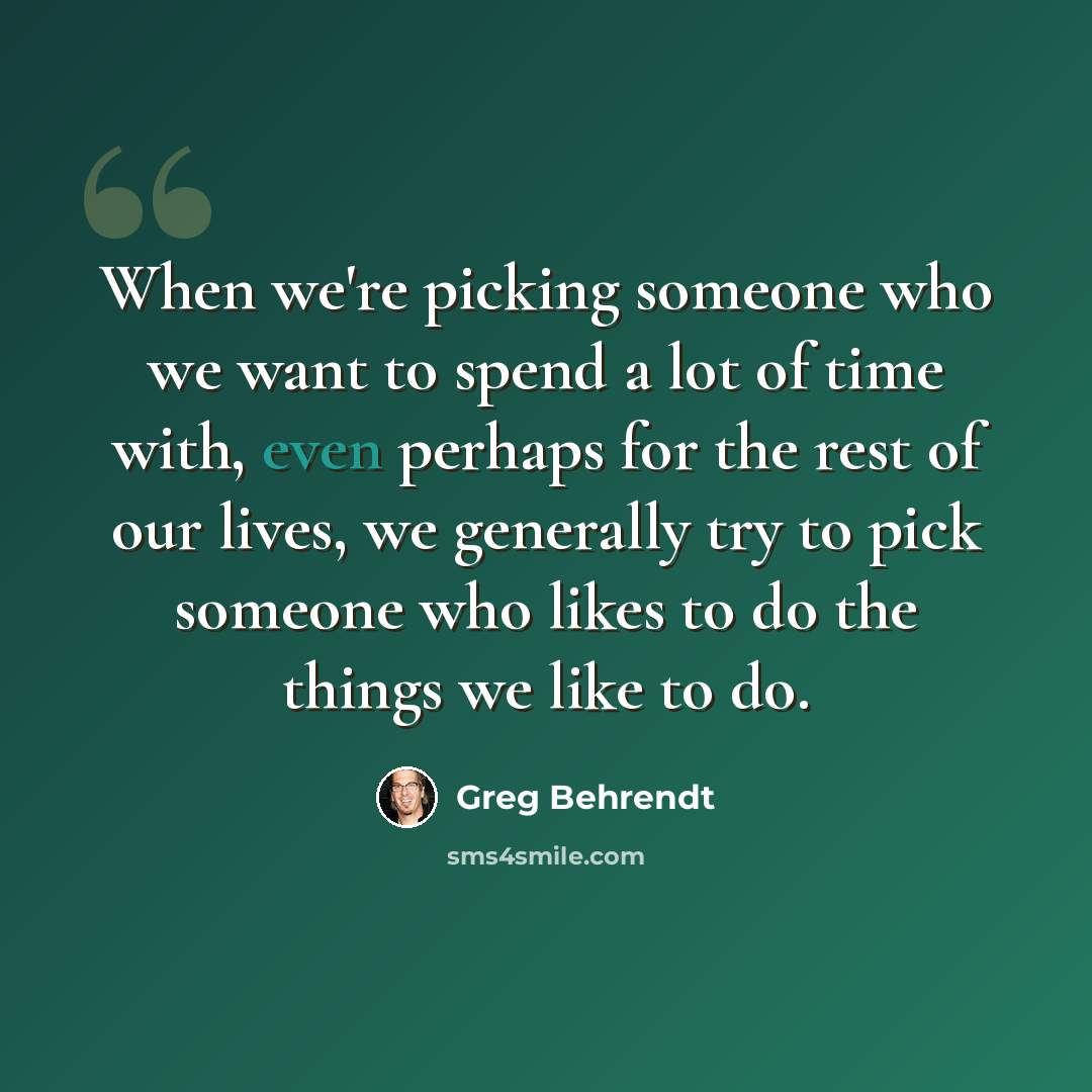 “When we're picking someone who we want to spend a lot of time with, even perhaps for the rest of our lives, we generally try to pick someone who likes to do the things we like to do.” quote by Greg Behrendt