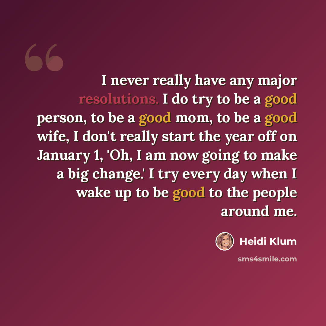 “I never really have any major resolutions. I do try to be a good person, to be a good mom, to be a good wife, I don't really start the year off on January 1, 'Oh, I am now going to make a big change.' I try every day when I wake up to be good to the people around me.” quote by Heidi Klum