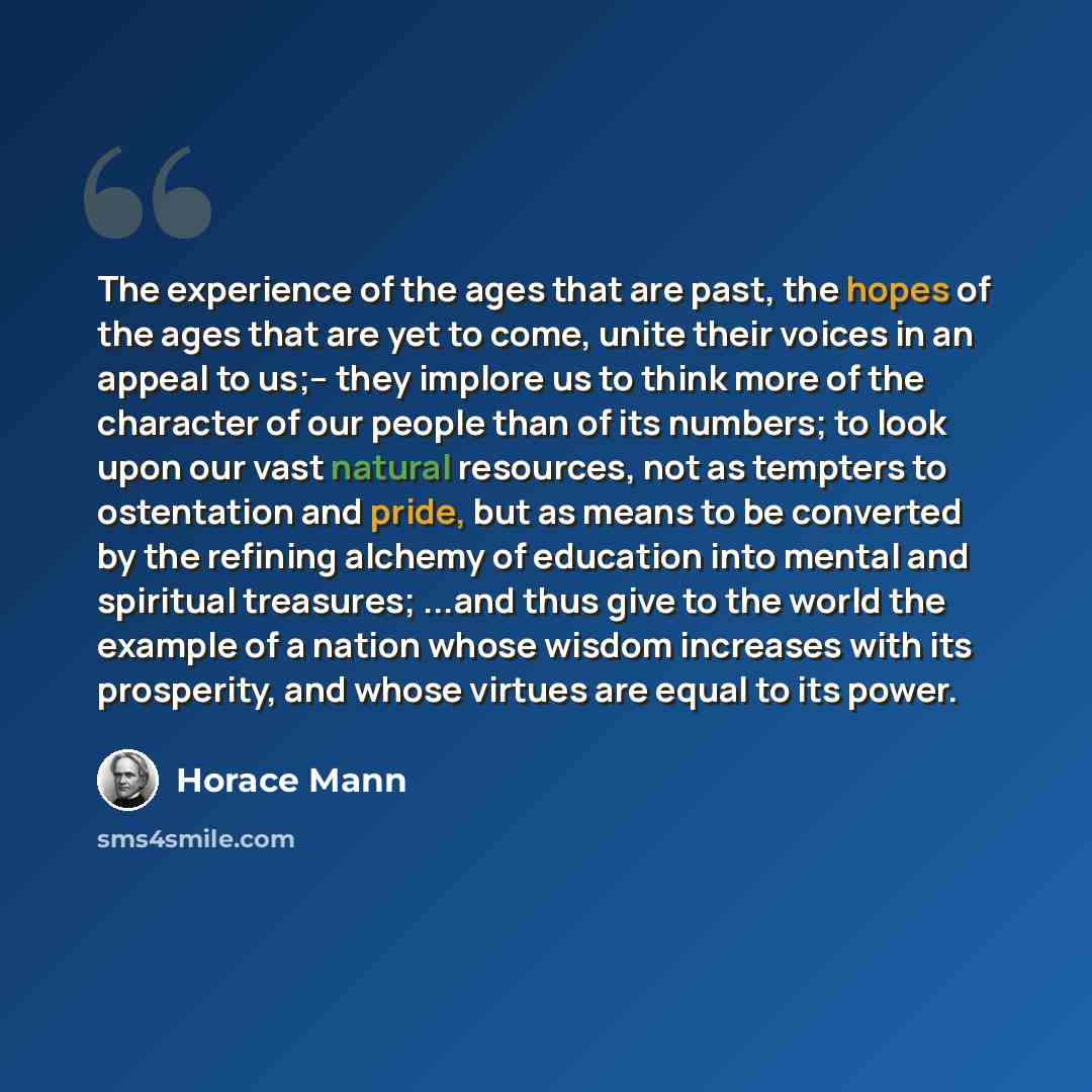 “The experience of the ages that are past, the hopes of the ages that are yet to come, unite their voices in an appeal to us;– they implore us to think more of the character of our people than of its numbers; to look upon our vast natural resources, not as tempters to ostentation and pride, but as…” quote by Horace Mann