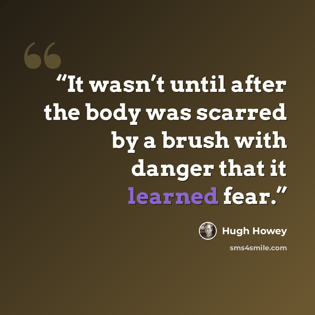 “It wasn’t until after the body was scarred by a brush with danger that it learned fear.” quote by Hugh Howey