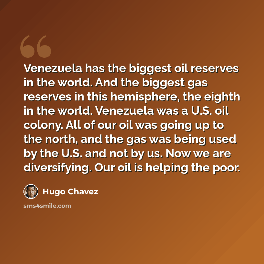 “Venezuela has the biggest oil reserves in the world. And the biggest gas reserves in this hemisphere, the eighth in the world. Venezuela was a U.S. oil colony. All of our oil was going up to the north, and the gas was being used by the U.S. and not by us. Now we are diversifying. Our oil is…” quote by Hugo Chavez