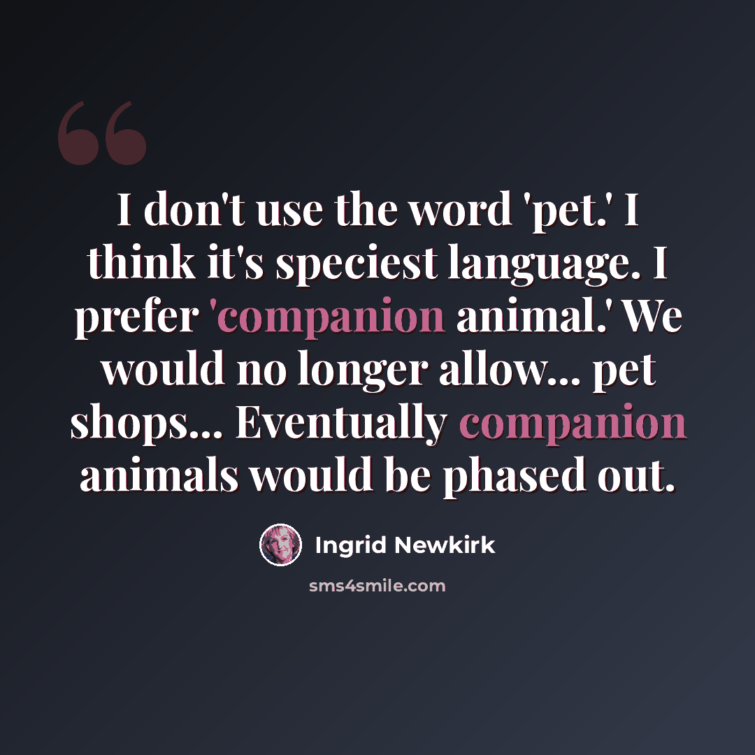 “I don't use the word 'pet.' I think it's speciest language. I prefer 'companion animal.' We would no longer allow... pet shops... Eventually companion animals would be phased out.” quote by Ingrid Newkirk