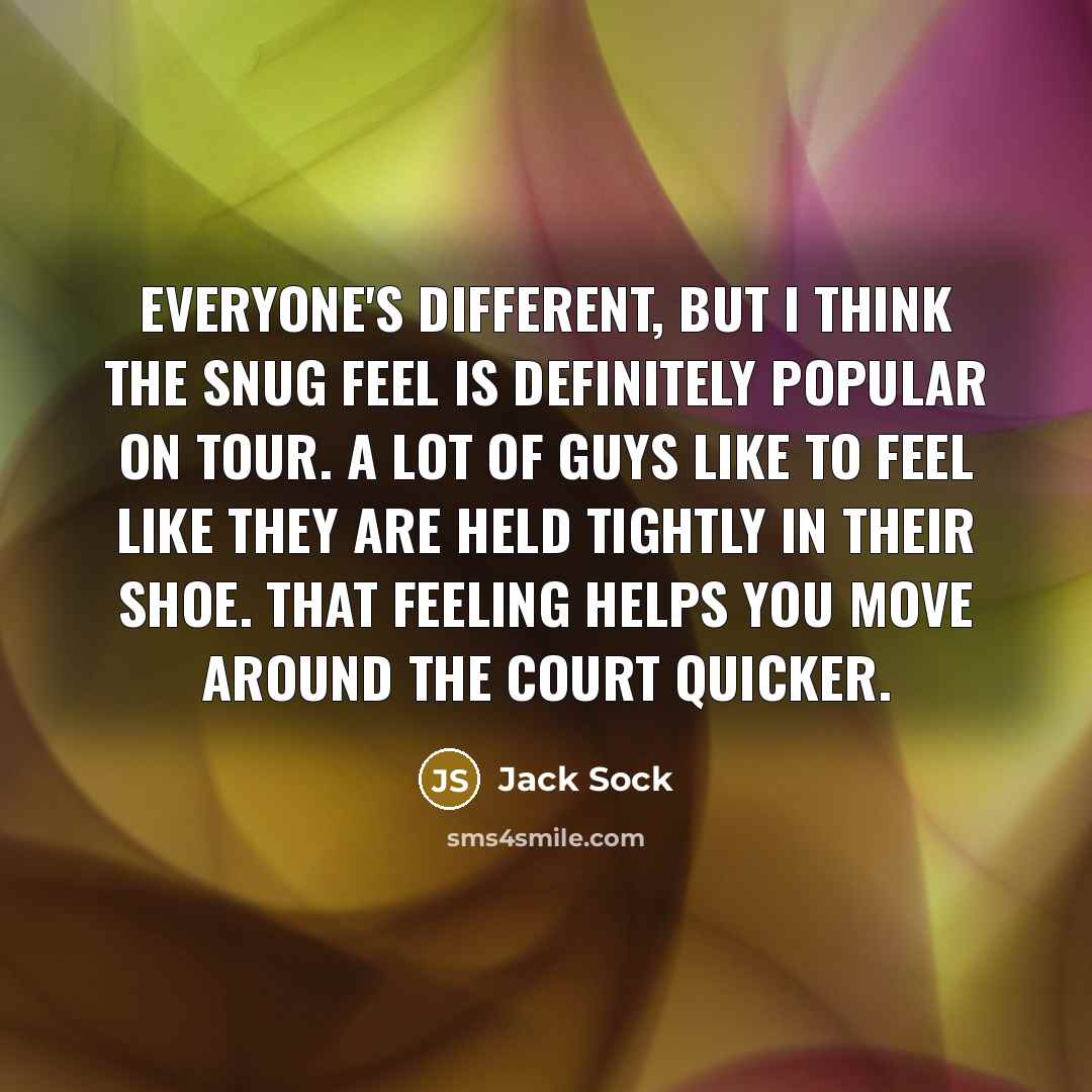 “Everyone's different, but I think the snug feel is definitely popular on tour. A lot of guys like to feel like they are held tightly in their shoe. That feeling helps you move around the court quicker.” quote by Jack Sock