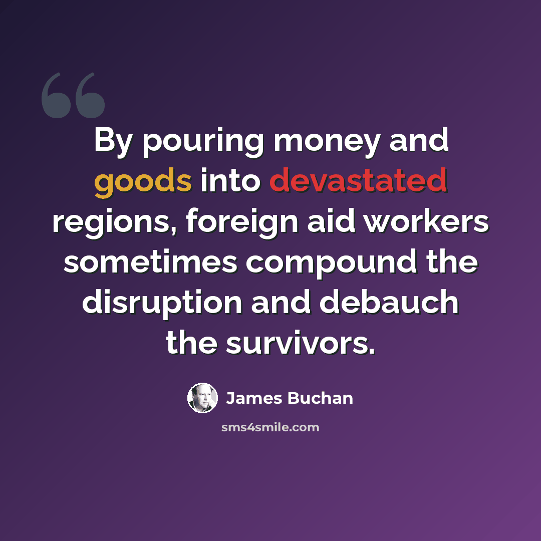 “By pouring money and goods into devastated regions, foreign aid workers sometimes compound the disruption and debauch the survivors.” quote by James Buchan