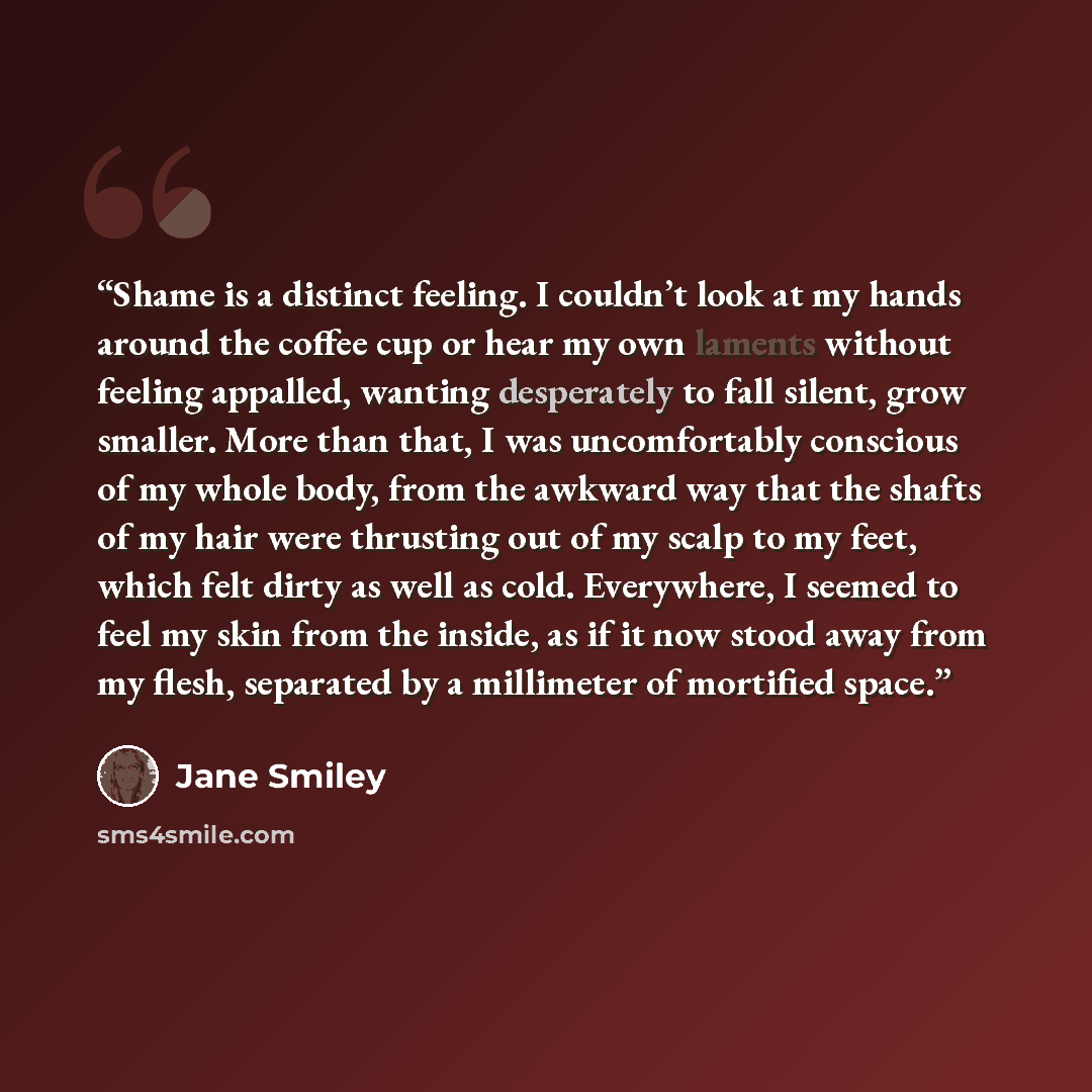 “Shame is a distinct feeling. I couldn’t look at my hands around the coffee cup or hear my own laments without feeling appalled, wanting desperately to fall silent, grow smaller. More than that, I was uncomfortably conscious of my whole body, from the awkward way that the shafts of my hair were…” quote by Jane Smiley