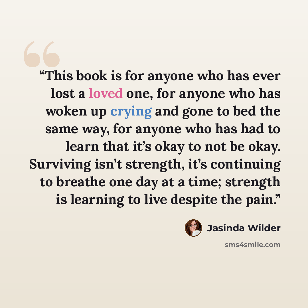 “This book is for anyone who has ever lost a loved one, for anyone who has woken up crying and gone to bed the same way, for anyone who has had to learn that it’s okay to not be okay. Surviving isn’t strength, it’s continuing to breathe one day at a time; strength is learning to live despite the…” quote by Jasinda Wilder
