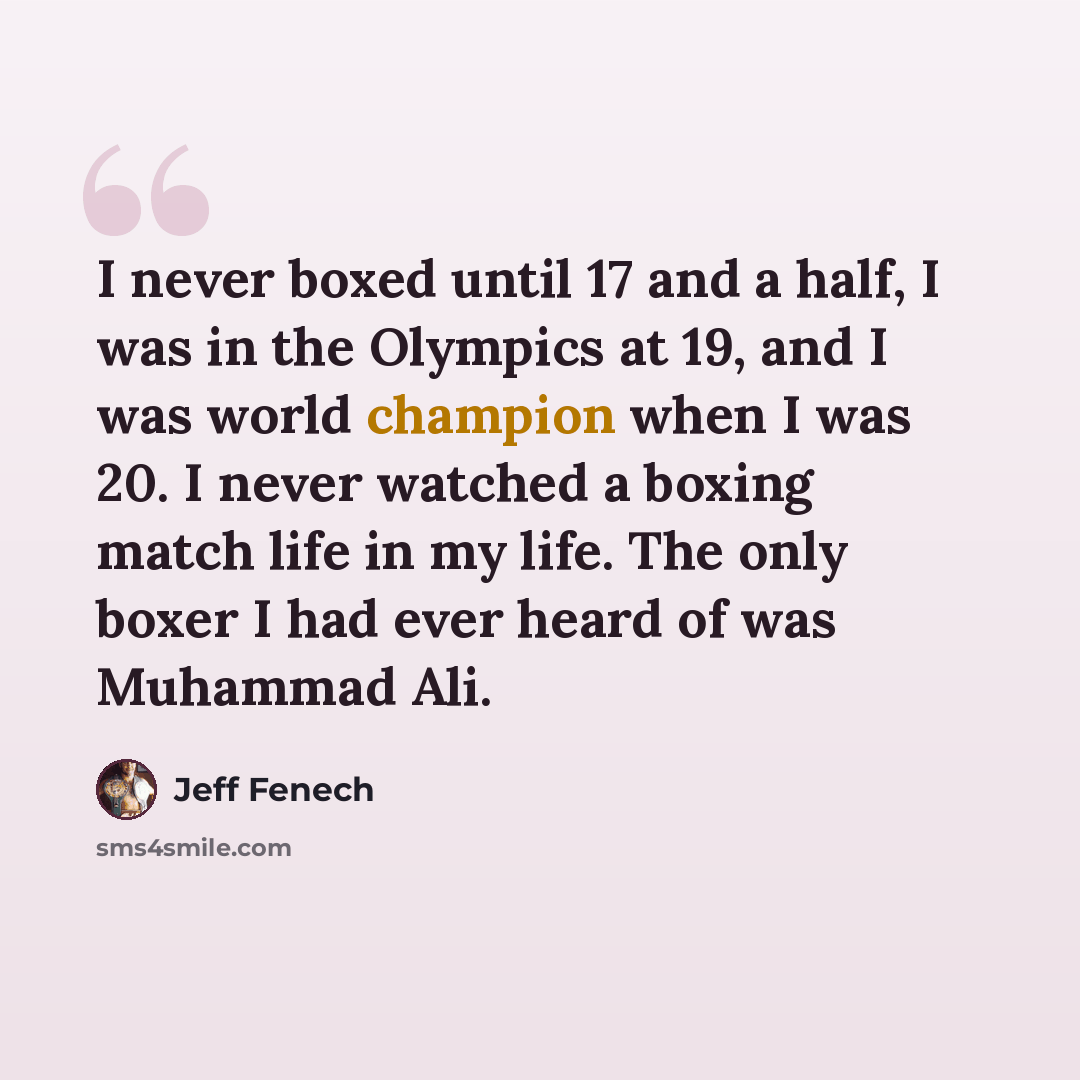 “I never boxed until 17 and a half, I was in the Olympics at 19, and I was world champion when I was 20. I never watched a boxing match life in my life. The only boxer I had ever heard of was Muhammad Ali.” quote by Jeff Fenech