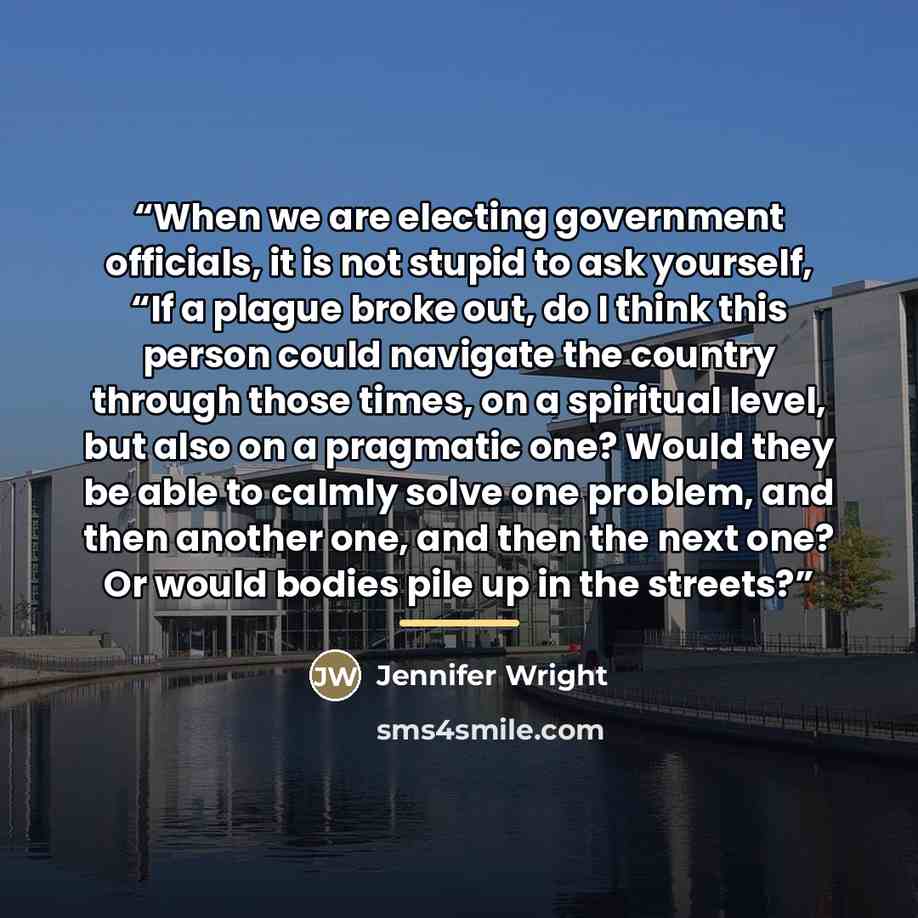 “When we are electing government officials, it is not stupid to ask yourself, “If a plague broke out, do I think this person could navigate the country through those times, on a spiritual level, but also on a pragmatic one? Would they be able to calmly solve one problem, and then another one, and…” quote by Jennifer Wright
