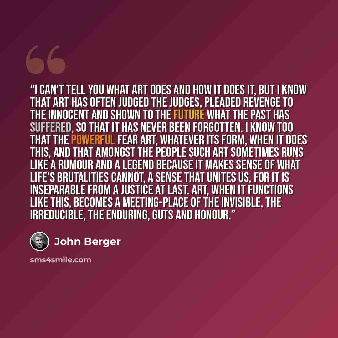 “I can't tell you what art does and how it does it, but I know that art has often judged the judges, pleaded revenge to the innocent and shown to the future what the past has suffered, so that it has never been forgotten. I know too that the powerful fear art, whatever its form, when it does this…” quote by John Berger