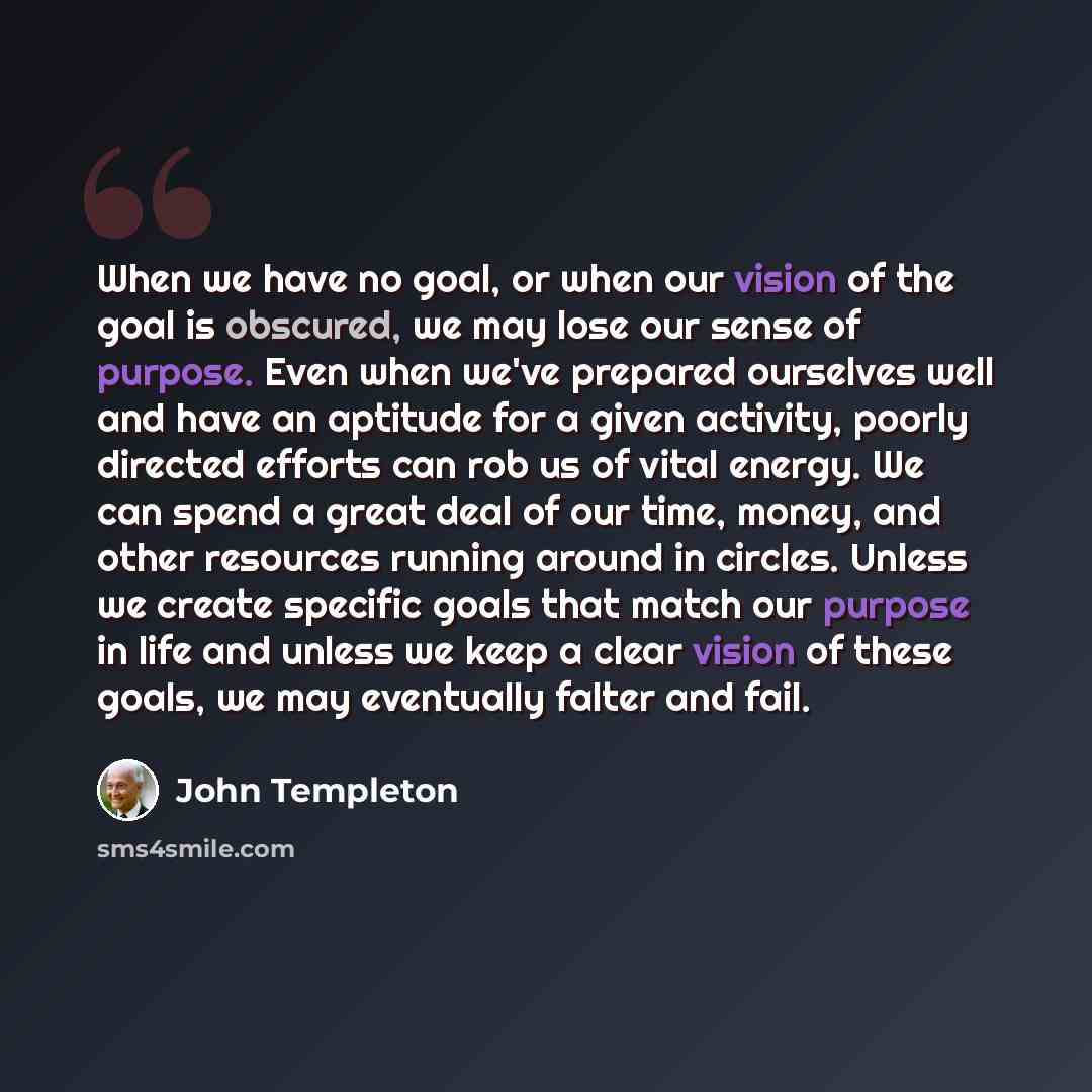 “When we have no goal, or when our vision of the goal is obscured, we may lose our sense of purpose. Even when we've prepared ourselves well and have an aptitude for a given activity, poorly directed efforts can rob us of vital energy. We can spend a great deal of our time, money, and other…” quote by John Templeton