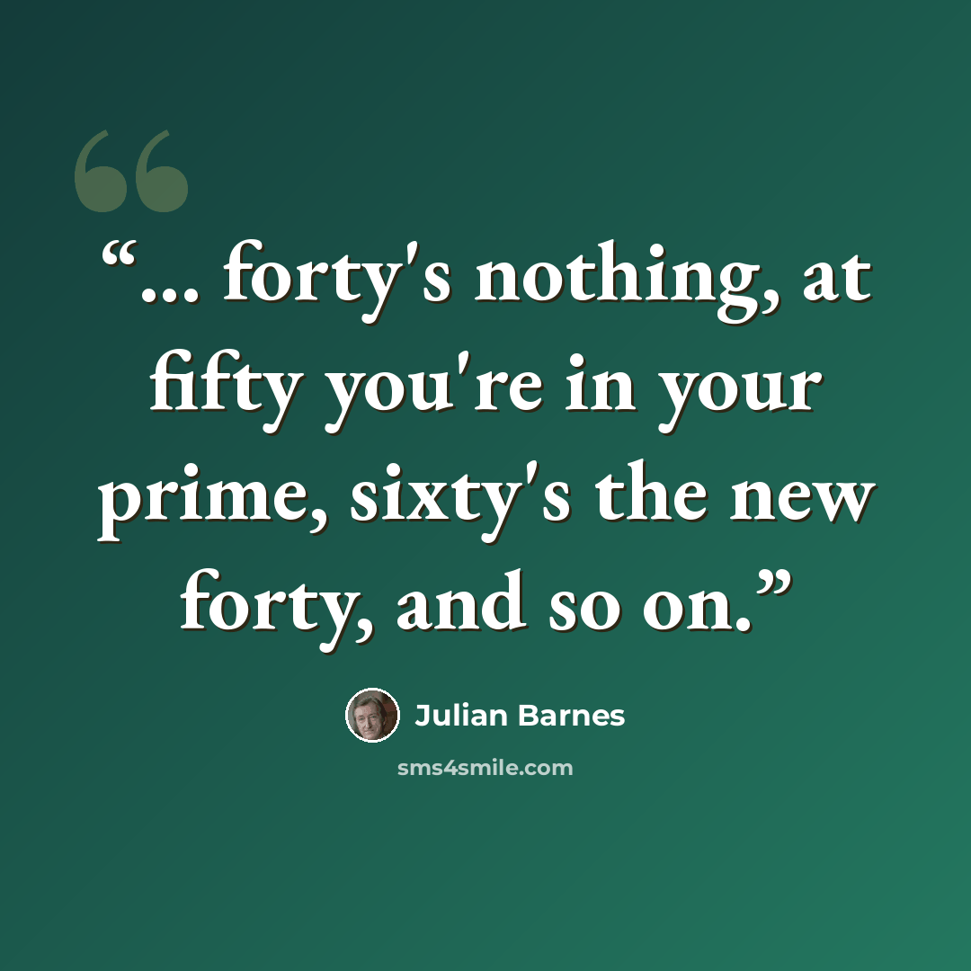 “... forty's nothing, at fifty you're in your prime, sixty's the new forty, and so on.” quote by Julian Barnes