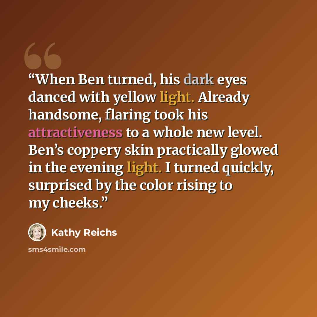 “When Ben turned, his dark eyes danced with yellow light. Already handsome, flaring took his attractiveness to a whole new level. Ben’s coppery skin practically glowed in the evening light. I turned quickly, surprised by the color rising to my cheeks.” quote by Kathy Reichs