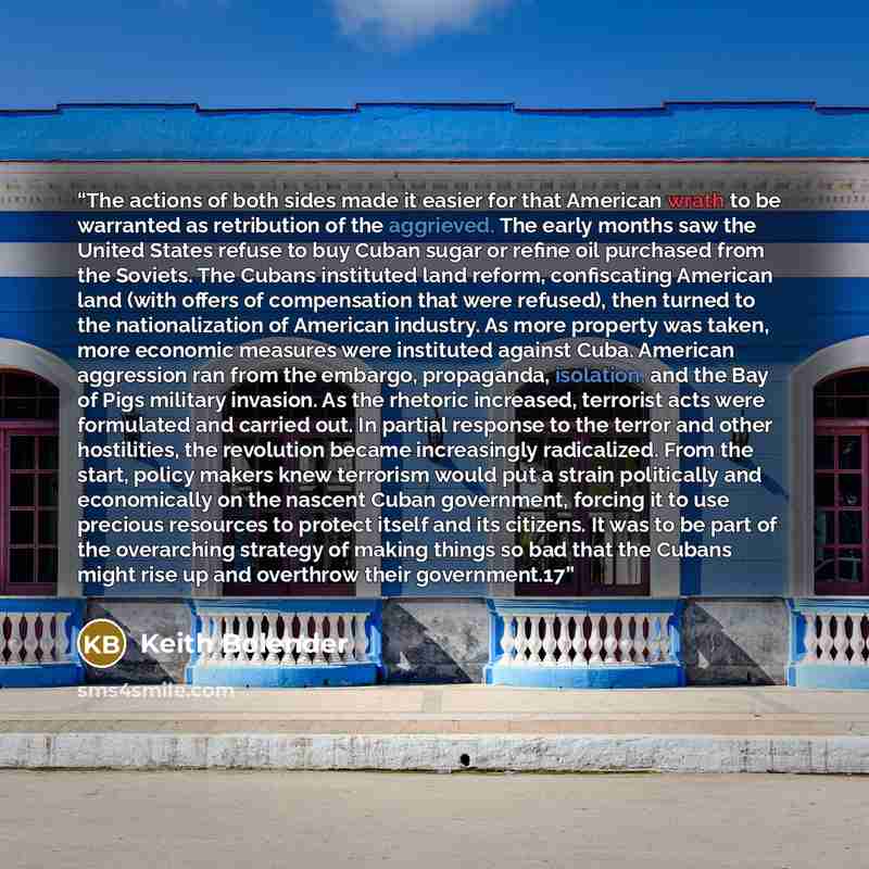 “The actions of both sides made it easier for that American wrath to be warranted as retribution of the aggrieved. The early months saw the United States refuse to buy Cuban sugar or refine oil purchased from the Soviets. The Cubans instituted land reform, confiscating American land (with offers of…” quote by Keith Bolender
