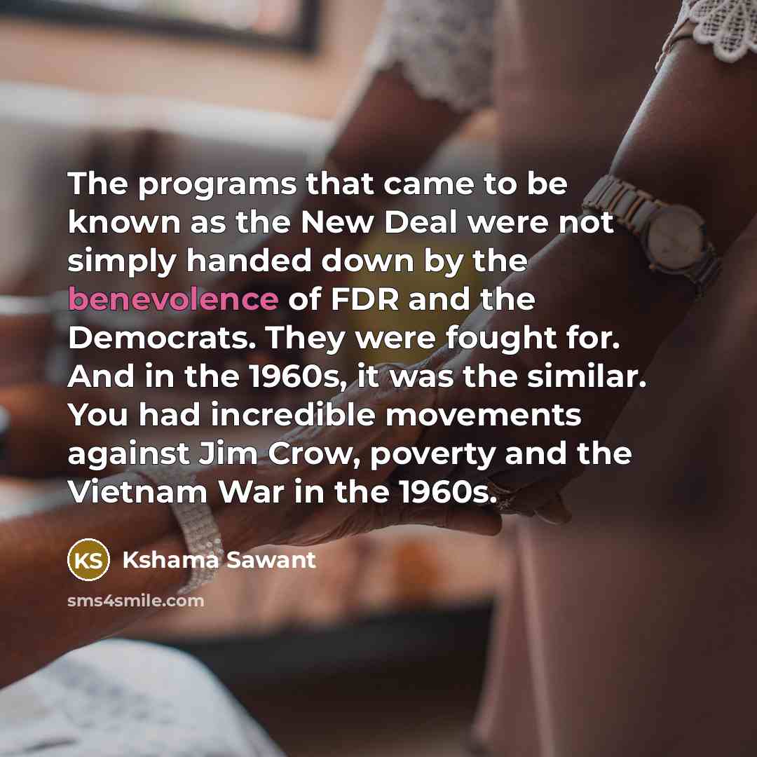 “The programs that came to be known as the New Deal were not simply handed down by the benevolence of FDR and the Democrats. They were fought for. And in the 1960s, it was the similar. You had incredible movements against Jim Crow, poverty and the Vietnam War in the 1960s.” quote by Kshama Sawant
