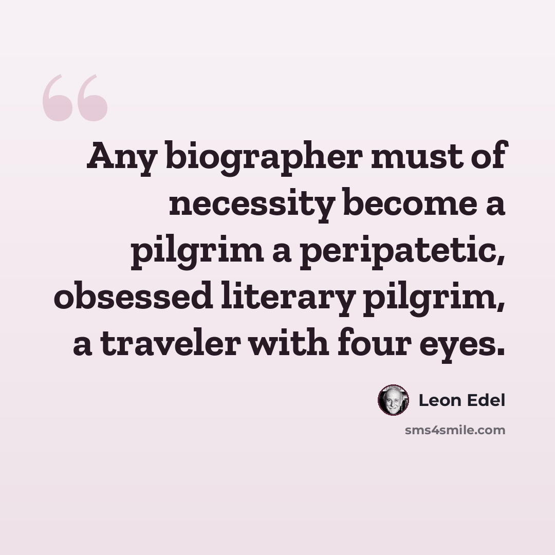 “Any biographer must of necessity become a pilgrim a peripatetic, obsessed literary pilgrim, a traveler with four eyes.” quote by Leon Edel