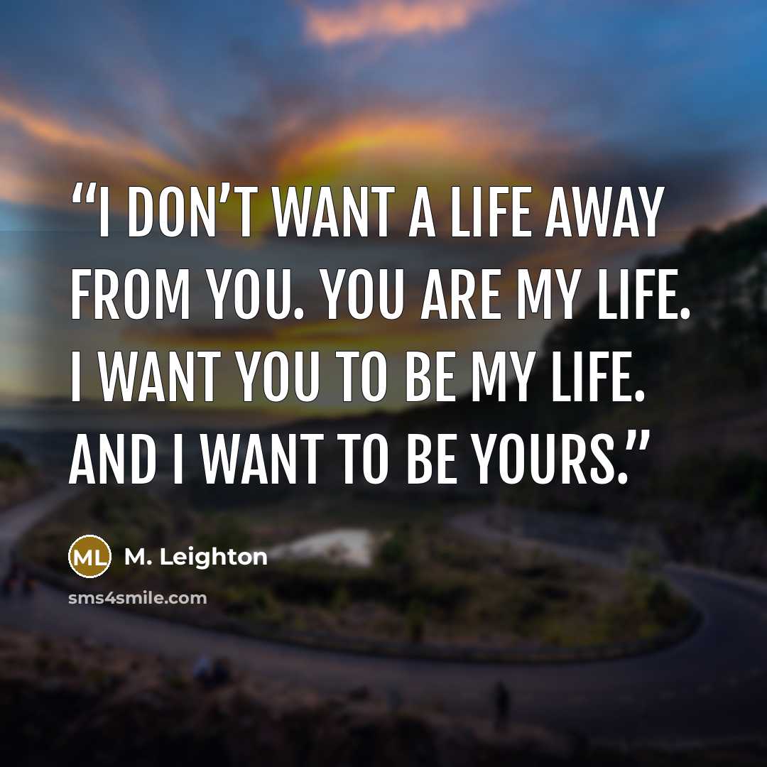 “I don’t want a life away from you. You are my life. I want you to be my life. And I want to be yours.” quote by M. Leighton