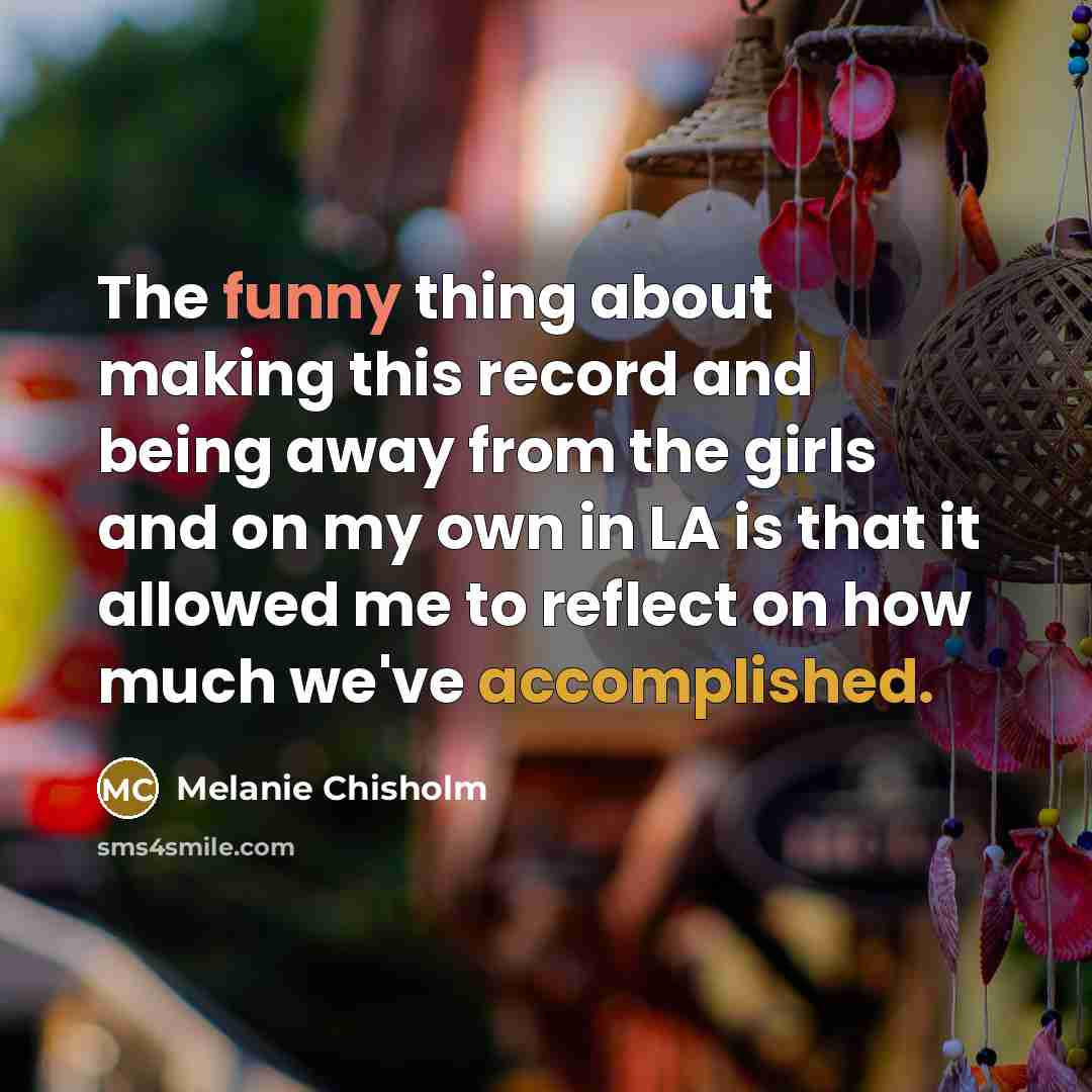 “The funny thing about making this record and being away from the girls and on my own in LA is that it allowed me to reflect on how much we've accomplished.” quote by Melanie Chisholm