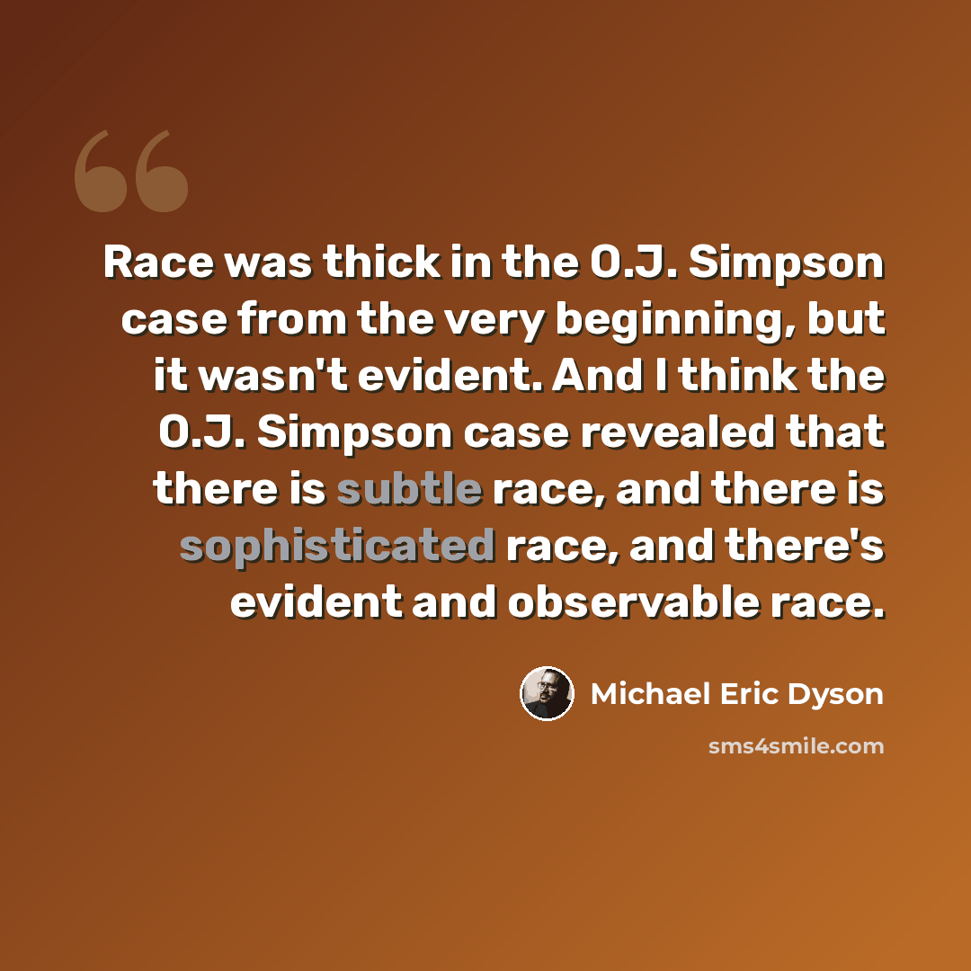 “Race was thick in the O.J. Simpson case from the very beginning, but it wasn't evident. And I think the O.J. Simpson case revealed that there is subtle race, and there is sophisticated race, and there's evident and observable race.” quote by Michael Eric Dyson
