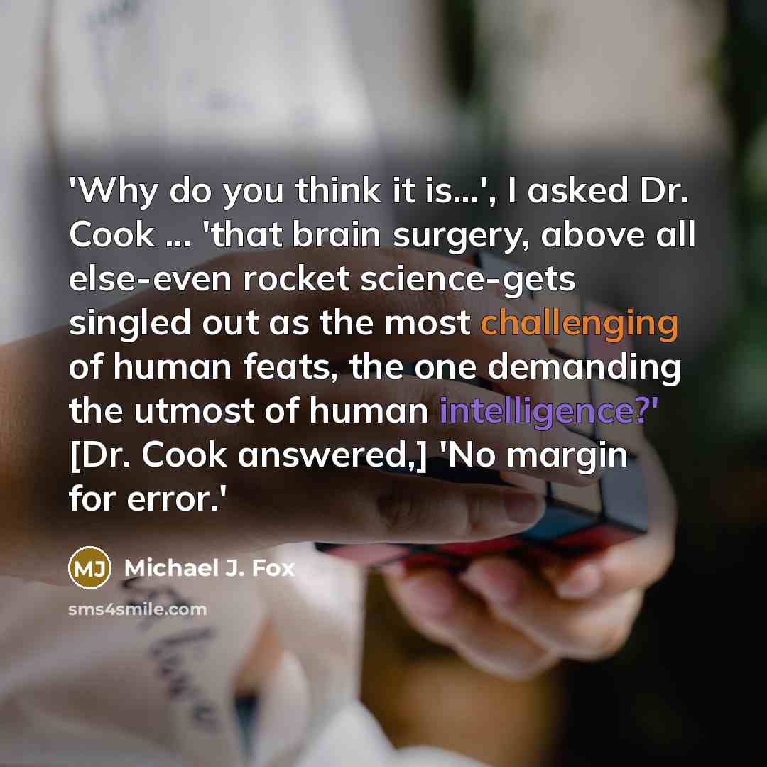 “'Why do you think it is...', I asked Dr. Cook ... 'that brain surgery, above all else-even rocket science-gets singled out as the most challenging of human feats, the one demanding the utmost of human intelligence?' [Dr. Cook answered,] 'No margin for error.'” quote by Michael J. Fox