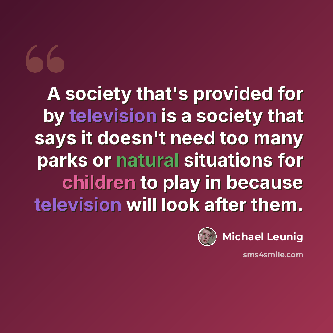 “A society that's provided for by television is a society that says it doesn't need too many parks or natural situations for children to play in because television will look after them.” quote by Michael Leunig