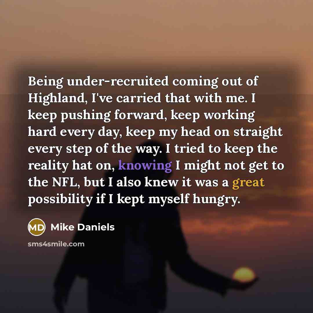 “Being under-recruited coming out of Highland, I've carried that with me. I keep pushing forward, keep working hard every day, keep my head on straight every step of the way. I tried to keep the reality hat on, knowing I might not get to the NFL, but I also knew it was a great possibility if I kept…” quote by Mike Daniels