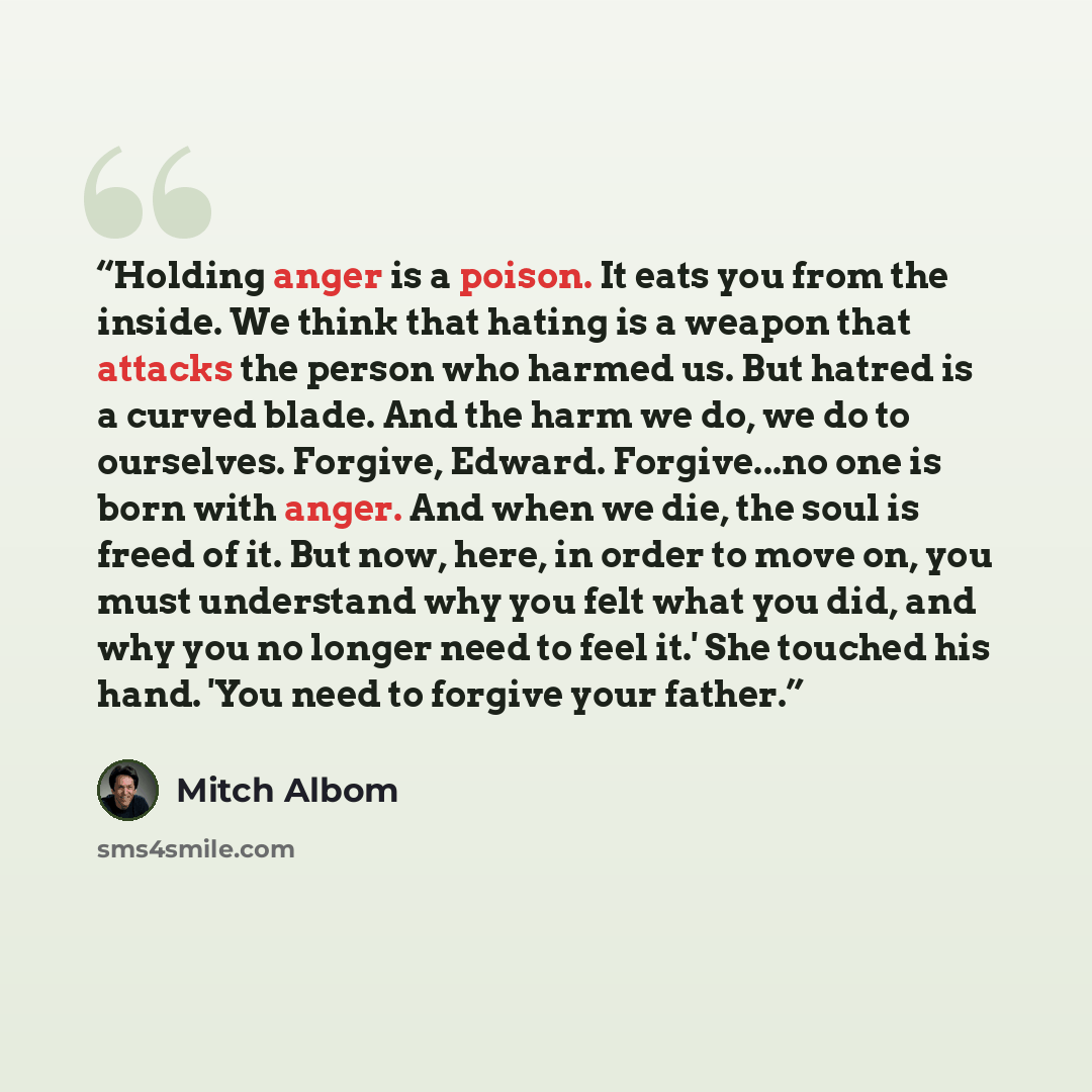 “Holding anger is a poison. It eats you from the inside. We think that hating is a weapon that attacks the person who harmed us. But hatred is a curved blade. And the harm we do, we do to ourselves. Forgive, Edward. Forgive...no one is born with anger. And when we die, the soul is freed of it. But…” quote by Mitch Albom