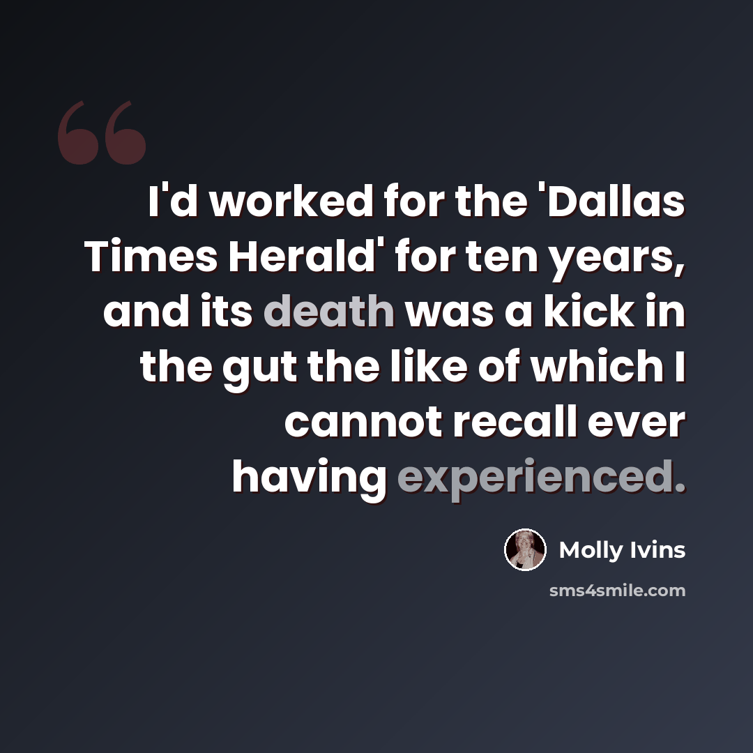 “I'd worked for the 'Dallas Times Herald' for ten years, and its death was a kick in the gut the like of which I cannot recall ever having experienced.” quote by Molly Ivins