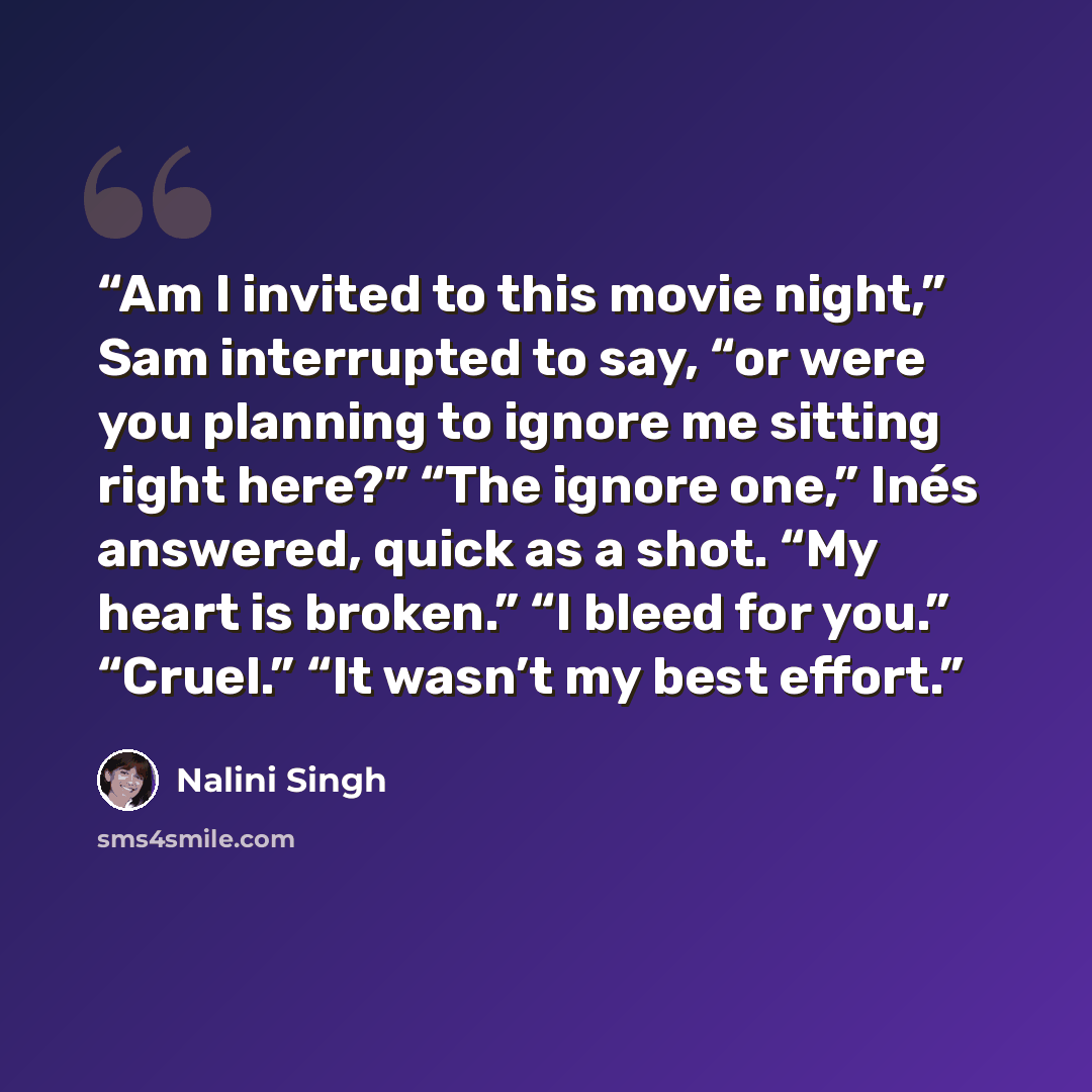 “Am I invited to this movie night,” Sam interrupted to say, “or were you planning to ignore me sitting right here?” “The ignore one,” Inés answered, quick as a shot. “My heart is broken.” “I bleed for you.” “Cruel.” “It wasn’t my best effort.” quote by Nalini Singh