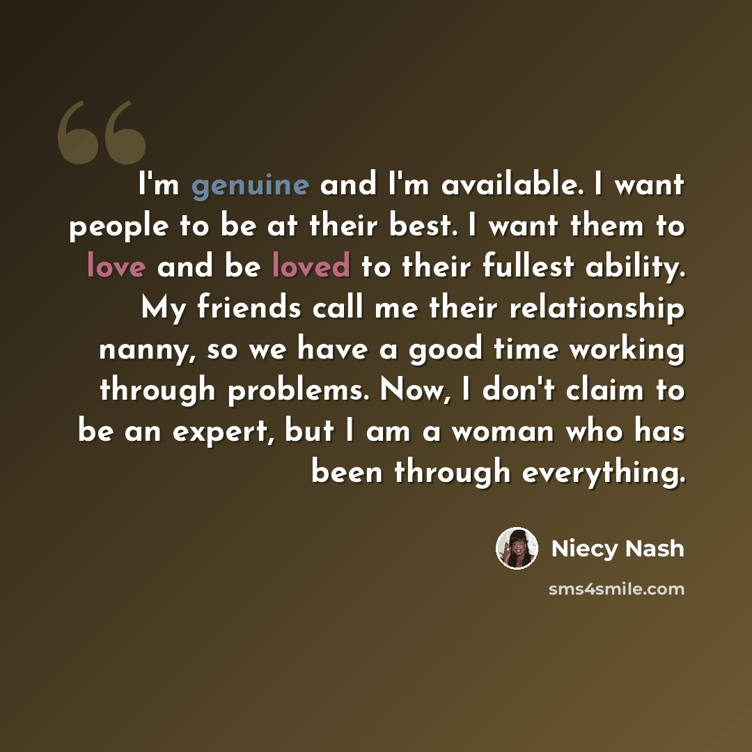 “I'm genuine and I'm available. I want people to be at their best. I want them to love and be loved to their fullest ability. My friends call me their relationship nanny, so we have a good time working through problems. Now, I don't claim to be an expert, but I am a woman who has been through…” quote by Niecy Nash