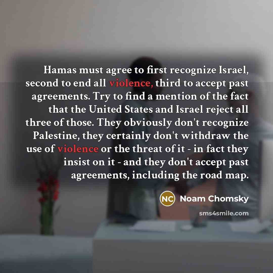 “Hamas must agree to first recognize Israel, second to end all violence, third to accept past agreements. Try to find a mention of the fact that the United States and Israel reject all three of those. They obviously don't recognize Palestine, they certainly don't withdraw the use of violence or the…” quote by Noam Chomsky