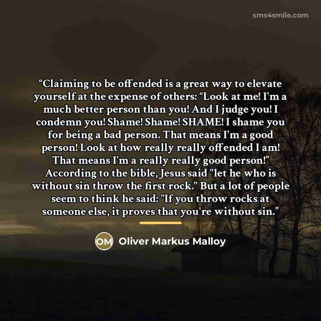 “Claiming to be offended is a great way to elevate yourself at the expense of others: “Look at me! I'm a much better person than you! And I judge you! I condemn you! Shame! Shame! SHAME! I shame you for being a bad person. That means I'm a good person! Look at how really really offended I am! That…” quote by Oliver Markus Malloy