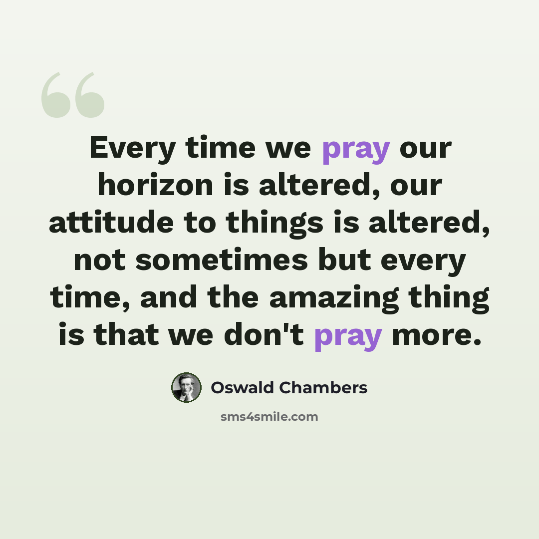 “Every time we pray our horizon is altered, our attitude to things is altered, not sometimes but every time, and the amazing thing is that we don't pray more.” quote by Oswald Chambers