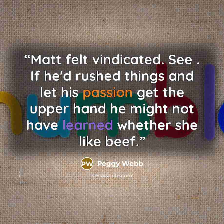 “Matt felt vindicated. See . If he'd rushed things and let his passion get the upper hand he might not have learned whether she like beef.” quote by Peggy Webb