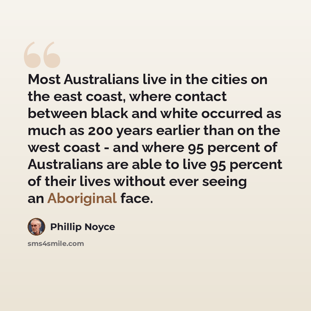 “Most Australians live in the cities on the east coast, where contact between black and white occurred as much as 200 years earlier than on the west coast - and where 95 percent of Australians are able to live 95 percent of their lives without ever seeing an Aboriginal face.” quote by Phillip Noyce