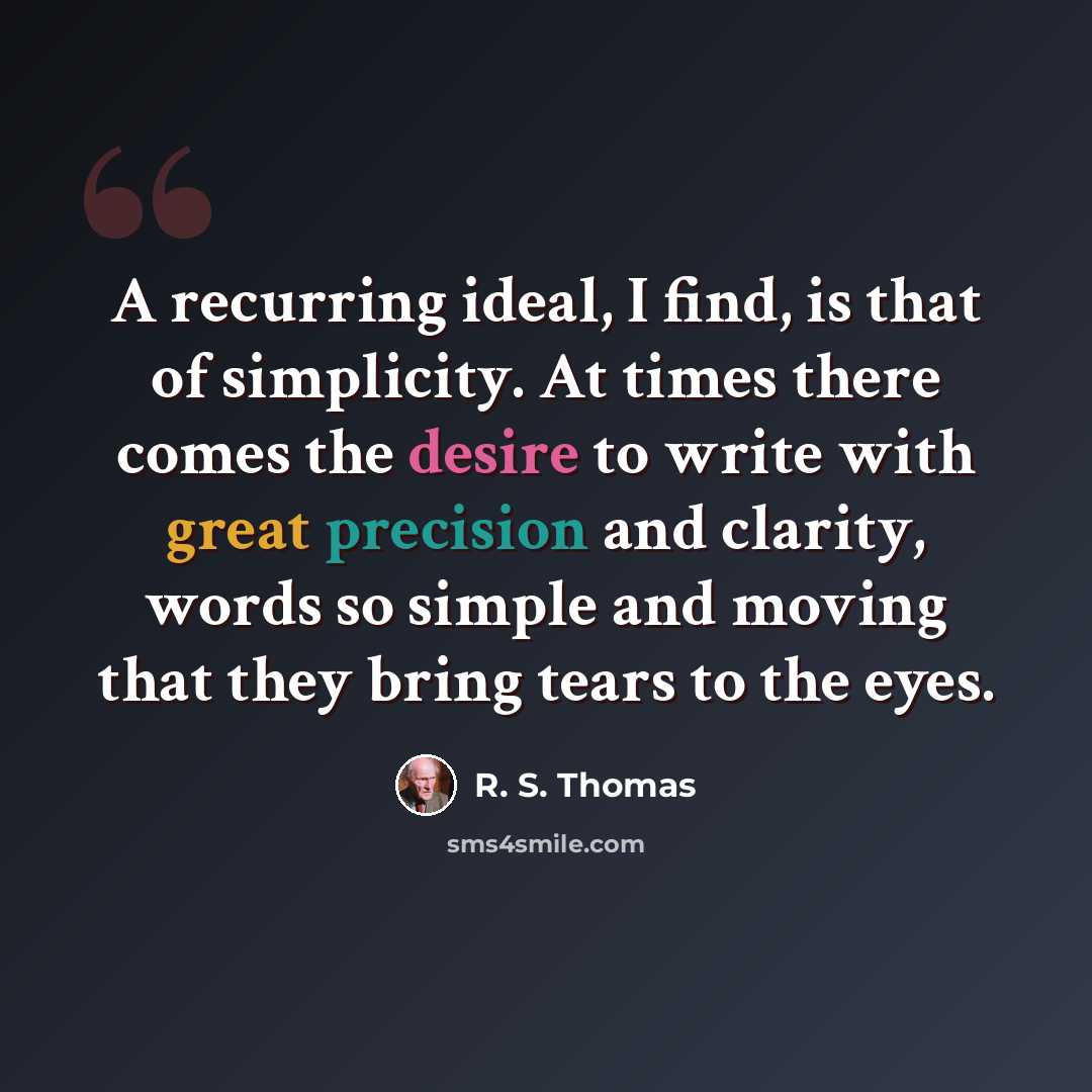“A recurring ideal, I find, is that of simplicity. At times there comes the desire to write with great precision and clarity, words so simple and moving that they bring tears to the eyes.” quote by R. S. Thomas