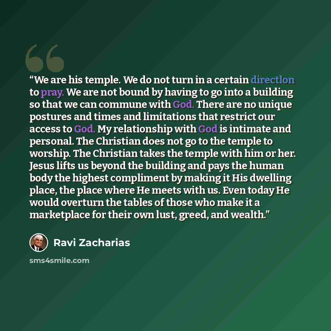 “We are his temple. We do not turn in a certain directlon to pray. We are not bound by having to go into a building so that we can commune with God. There are no unique postures and times and limitations that restrict our access to God. My relationship with God is intimate and personal. The…” quote by Ravi Zacharias