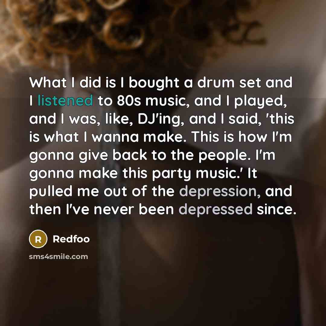 “What I did is I bought a drum set and I listened to 80s music, and I played, and I was, like, DJ'ing, and I said, 'this is what I wanna make. This is how I'm gonna give back to the people. I'm gonna make this party music.' It pulled me out of the depression, and then I've never been depressed since.” quote by Redfoo