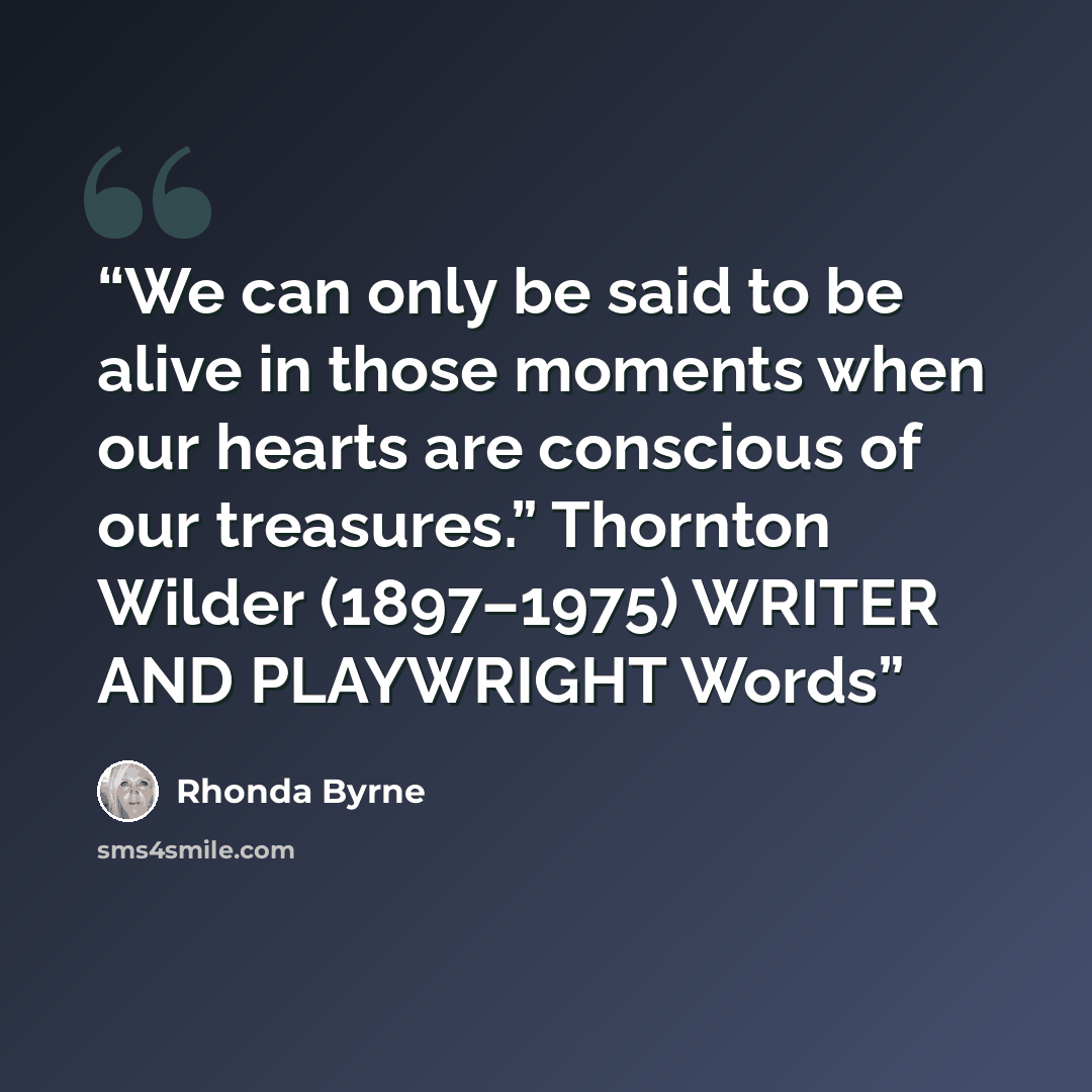 “We can only be said to be alive in those moments when our hearts are conscious of our treasures.” Thornton Wilder (1897–1975) WRITER AND PLAYWRIGHT Words” quote by Rhonda Byrne
