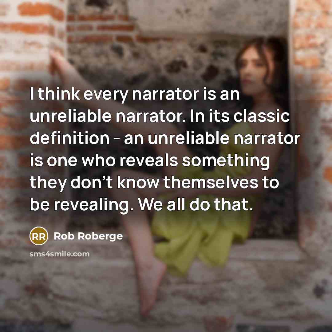 “I think every narrator is an unreliable narrator. In its classic definition - an unreliable narrator is one who reveals something they don't know themselves to be revealing. We all do that.” quote by Rob Roberge