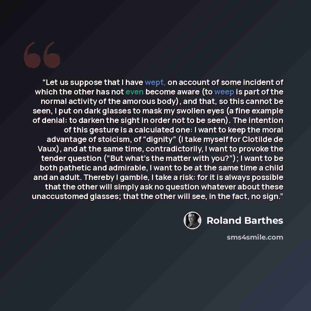 “Let us suppose that I have wept, on account of some incident of which the other has not even become aware (to weep is part of the normal activity of the amorous body), and that, so this cannot be seen, I put on dark glasses to mask my swollen eyes (a fine example of denial: to darken the sight in…” quote by Roland Barthes