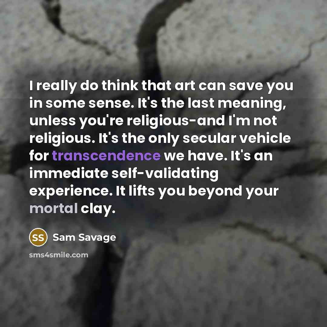 “I really do think that art can save you in some sense. It's the last meaning, unless you're religious-and I'm not religious. It's the only secular vehicle for transcendence we have. It's an immediate self-validating experience. It lifts you beyond your mortal clay.” quote by Sam Savage