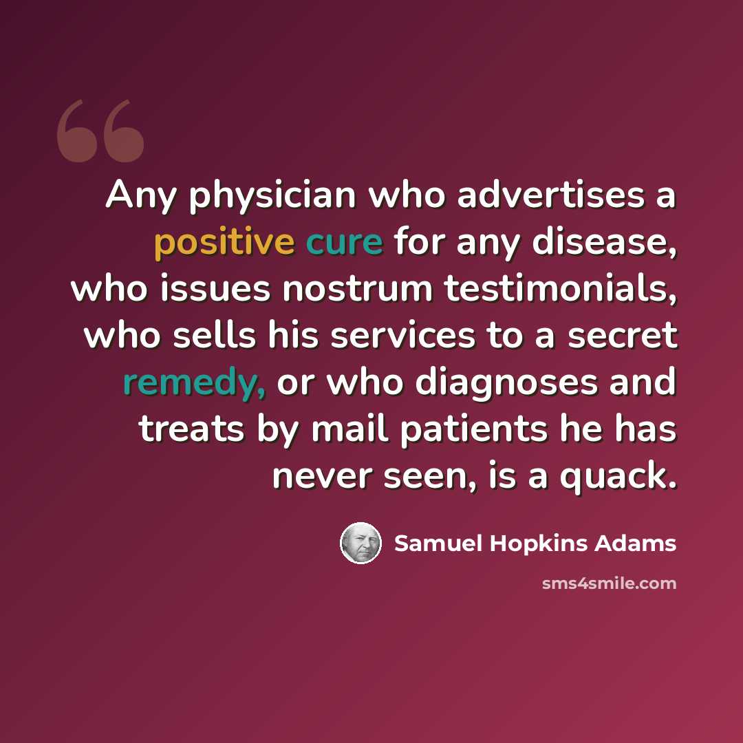“Any physician who advertises a positive cure for any disease, who issues nostrum testimonials, who sells his services to a secret remedy, or who diagnoses and treats by mail patients he has never seen, is a quack.” quote by Samuel Hopkins Adams